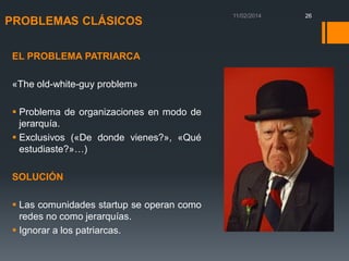 PROBLEMAS CLÁSICOS
EL PROBLEMA PATRIARCA

«The old-white-guy problem»
 Problema de organizaciones en modo de
jerarquía.
 Exclusivos («De donde vienes?», «Qué
estudiaste?»…)
SOLUCIÓN
 Las comunidades startup se operan como
redes no como jerarquías.
 Ignorar a los patriarcas.

26

 