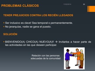 PROBLEMAS CLÁSICOS

30

TENER PREJUICIOS CONTRA LOS RECIÉN LLEGADOS

 Ser inclusivo es clave! Sea temporal o permanentemente.
 No jerarquías, nadie se gana el puesto.
SOLUCIÓN
 BIENVENIDO(A) CHICO(A) NUEVO(A)!!  Invitarlos a hacer parte de
las actividades en las que deseen participar.

Relación con las personas
adecuadas de la comunidad

 