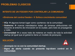 PROBLEMAS CLÁSICOS

31

INTENTO DE UN FEEDER POR CONTROLAR LA COMUNIDAD

«Síndrome del control feeder»  Sofoca crecimiento comunidad
 VCs  algunos toman lugar como «porteros» de la comunidad.
 Gobierno  nuevos mandatarios tratan de tomarse atribuciones con
respecto al entorno de innovación en la ciudad, pero todo es propaganda
y ruido.
 Universidad  a veces trata de meterse en medio de toda la actividad
startup (al igual que el gobierno tiene un modelo de jerarquía).
SOLUCIÓN

 Jerarquía no va con la comunidad startup.
 Signo de alerta cuando se presente top-down control en la
comunidad.

 