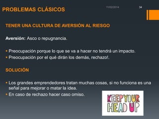 PROBLEMAS CLÁSICOS

34

TENER UNA CULTURA DE AVERSIÓN AL RIESGO

Aversión: Asco o repugnancia.
 Preocupación porque lo que se va a hacer no tendrá un impacto.
 Preocupación por el qué dirán los demás, rechazo!.
SOLUCIÓN

 Los grandes emprendedores tratan muchas cosas, si no funciona es una
señal para mejorar o matar la idea.
 En caso de rechazo hacer caso omiso.

 