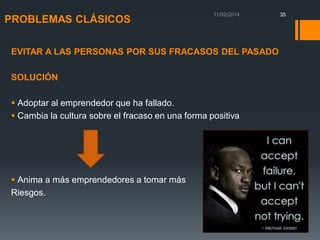 PROBLEMAS CLÁSICOS
EVITAR A LAS PERSONAS POR SUS FRACASOS DEL PASADO

SOLUCIÓN
 Adoptar al emprendedor que ha fallado.
 Cambia la cultura sobre el fracaso en una forma positiva

 Anima a más emprendedores a tomar más
Riesgos.

35

 