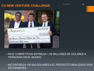 CU NEW VENTURE CHALLENGE

42

 RICE COMPETITION ENTREGA 1.55 MILLONES DE DOLARES A
PERSONAS EN EL MUNDO.
 MIT ENTREGA 100 000 DOLARES A EL PROYECTO REALIZADO POR
ESTUDIANTES.

 