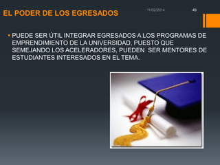 EL PODER DE LOS EGRESADOS

49

 PUEDE SER ÚTIL INTEGRAR EGRESADOS A LOS PROGRAMAS DE
EMPRENDIMIENTO DE LA UNIVERSIDAD, PUESTO QUE
SEMEJANDO LOS ACELERADORES, PUEDEN SER MENTORES DE
ESTUDIANTES INTERESADOS EN EL TEMA.

 