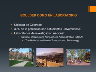 BOULDER COMO UN LABORATORIO
 Ubicada en Colorado
 30% de la población son estudiantes universitarios.
 Laboratorios de investigación nacional:




National Oceanic and Atmospheric Administration (NOAA)
 The National Insititute of Standars and Technology

 