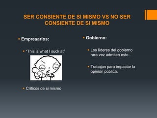 SER CONSIENTE DE SI MISMO VS NO SER
CONSIENTE DE SI MISMO
 Empresarios:
 “This is what I suck at”

 Gobierno:
 Los líderes del gobierno
rara vez admiten esto .

 Trabajan para impactar la
opinión pública.

 Críticos de si mismo

 
