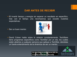 DAR ANTES DE RECIBIR
 El invertir tiempo y energía sin esperar un resultado en específico,
trae con el tiempo una recompensa que excede nuestras
expectativas.

 Ser un buen mentor.

 David Cohen habla sobre lo anterior constantemente. TechStars
tiene programas específicos como TechStar por un día, los cuales
están abiertos a cualquier persona que aplique a TechStar, dándoles
un fuerte entendimiento de la dinámica de ser un mentor.

 