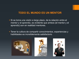 TODO EL MUNDO ES UN MENTOR
 Si se toma una visión a largo plazo, de la relación entre el
mentor y el aprendiz, es evidente que ambos (el mentor y el
aprendiz) son en realidad mentores.
 Tener la cultura de compartir conocimientos, experiencias y
habilidades es increíblemente satisfactorio

 