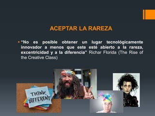 ACEPTAR LA RAREZA
 “No es posible obtener un lugar tecnológicamente
innovador a menos que este esté abierto a la rareza,
excentricidad y a la diferencia” Richar Florida (The Rise of
the Creative Class)

 