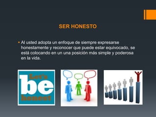 SER HONESTO
 Al usted adopta un enfoque de siempre expresarse
honestamente y reconocer que puede estar equivocado, se
está colocando en un una posición más simple y poderosa
en la vida.

 