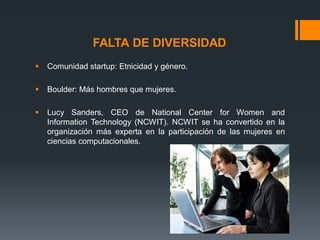 FALTA DE DIVERSIDAD


Comunidad startup: Etnicidad y género.



Boulder: Más hombres que mujeres.



Lucy Sanders, CEO de National Center for Women and
Information Technology (NCWIT). NCWIT se ha convertido en la
organización más experta en la participación de las mujeres en
ciencias computacionales.

 