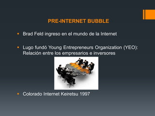 PRE-INTERNET BUBBLE
 Brad Feld ingreso en el mundo de la Internet
 Lugo fundó Young Entrepreneurs Organization (YEO):
Relación entre los empresarios e inversores

 Colorado Internet Keiretsu 1997

 