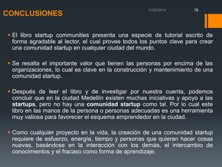 CONCLUSIONES

78

 El libro startup communities presenta una especie de tutorial escrito de
forma agradable al lector, el cual provee todos los puntos clave para crear
una comunidad startup en cualquier ciudad del mundo.
 Se resalta el importante valor que tienen las personas por encima de las
organizaciones, lo cual es clave en la construcción y mantenimiento de una
comunidad startup.

 Después de leer el libro y de investigar por nuestra cuenta, podemos
concluir que en la ciudad Medellín existen muchas iniciativas y apoyo a las
startups, pero no hay una comunidad startup como tal. Por lo cual este
libro en las manos de la persona o personas adecuadas es una herramienta
muy valiosa para favorecer el esquema emprendedor en la ciudad.
 Como cualquier proyecto en la vida, la creación de una comunidad startup
requiere de esfuerzo, energía, tiempo y personas que quieran hacer cosas
nuevas, basándose en la interacción con los demás, el intercambio de
conocimientos y el fracaso como forma de aprendizaje.

 