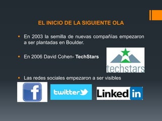 EL INICIO DE LA SIGUIENTE OLA
 En 2003 la semilla de nuevas compañías empezaron
a ser plantadas en Boulder.
 En 2006 David Cohen- TechStars

 Las redes sociales empezaron a ser visibles

 