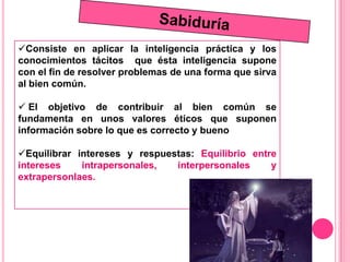 Consiste en aplicar la inteligencia práctica y los
conocimientos tácitos que ésta inteligencia supone
con el fin de resolver problemas de una forma que sirva
al bien común.

 El objetivo de contribuir al bien común se
fundamenta en unos valores éticos que suponen
información sobre lo que es correcto y bueno

Equilibrar intereses y respuestas: Equilibrio entre
intereses    intrapersonales,  interpersonales     y
extrapersonlaes.
 