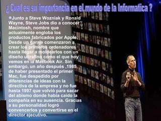 Junto a Steve Wozniak y Ronald Wayne, Steve Jobs dio a conocer Macintosh, nombre que actualmente engloba los productos fabricados por Apple. Desde un garaje comenzaron a crear los primeros ordenadores hasta llegar a moldearlos con un diseño ultrafino como el que hoy vemos en la Macbook Air. Sin embargo, un año después ,1985, de haber presentado el primer Mac, fue despedido por diferencias de ideas con la directiva de la empresa y no fue hasta 1997 que volvió para sacar del abismo donde había caído la compañía en su ausencia. Gracias a su personalidad logró convencerlos y convertirse en el director ejecutivo. ¿Cual es la importancia en el mundo de la informatica ?  Junto a Steve Wozniak y Ronald Wayne, Steve Jobs dio a conocer Macintosh, nombre que actualmente engloba los productos fabricados por Apple. Desde un garaje comenzaron a crear los primeros ordenadores hasta llegar a moldearlos con un diseño ultrafino como el que hoy vemos en la Macbook Air. Sin embargo, un año después ,1985, de haber presentado el primer Mac, fue despedido por diferencias de ideas con la directiva de la empresa y no fue hasta 1997 que volvió para sacar del abismo donde había caído la compañía en su ausencia. Gracias a su personalidad logró convencerlos y convertirse en el director ejecutivo. ¿ Cual es su importancia en el mundo de la Informatica ? 