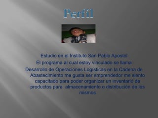 Estudio en el Instituto San Pablo Apostol
El programa al cual estoy vinculado se llama
Desarrollo de Operaciones Logísticas en la Cadena de
Abastecimiento me gusta ser emprendedor me siento
capacitado para poder organizar un inventarió de
productos para almacenamiento o distribución de los
mismos
