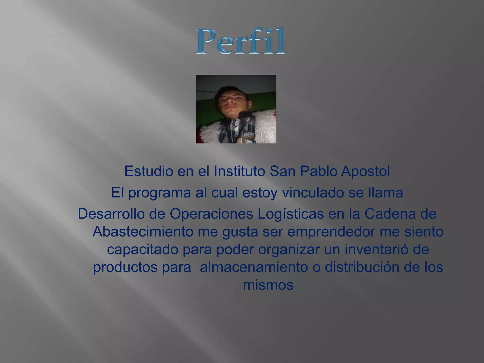 Estudio en el Instituto San Pablo Apostol
El programa al cual estoy vinculado se llama
Desarrollo de Operaciones Logísticas en la Cadena de
Abastecimiento me gusta ser emprendedor me siento
capacitado para poder organizar un inventarió de
productos para almacenamiento o distribución de los
mismos
 