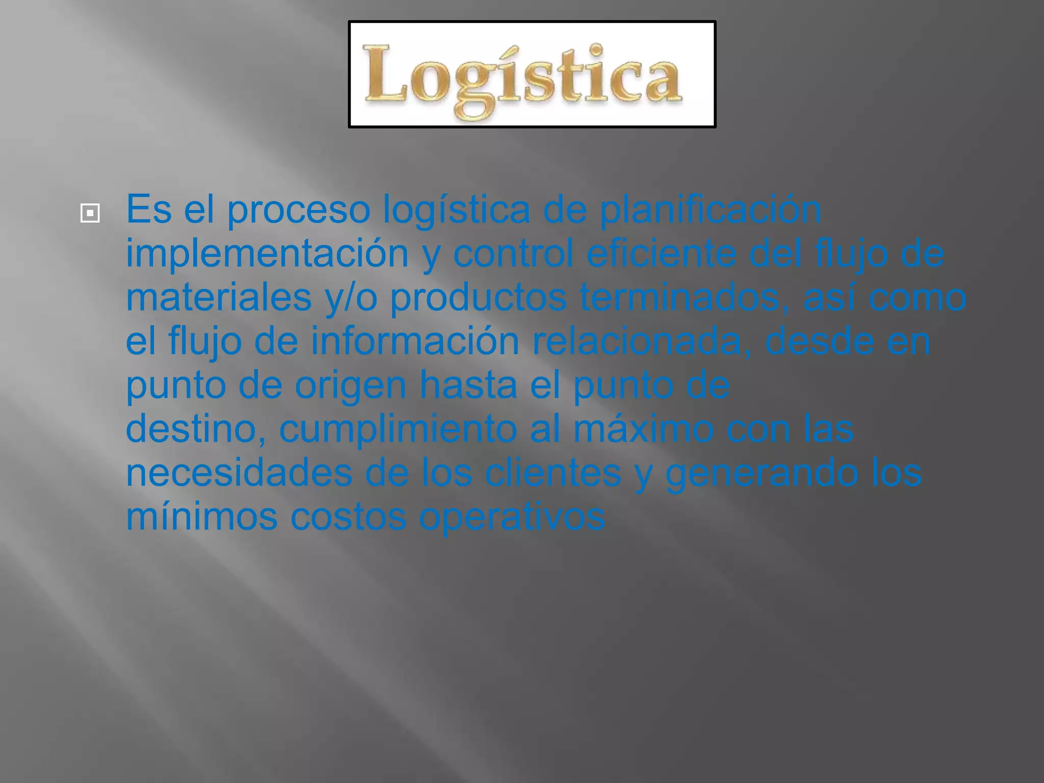  Es el proceso logística de planificación
implementación y control eficiente del flujo de
materiales y/o productos terminados, así como
el flujo de información relacionada, desde en
punto de origen hasta el punto de
destino, cumplimiento al máximo con las
necesidades de los clientes y generando los
mínimos costos operativos
 
