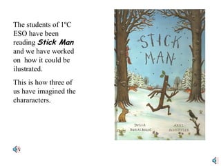 The students of 1ºC ESO have been reading  Stick Man  and we have worked on  how it could be ilustrated. This is how three of us have imagined the chararacters. 