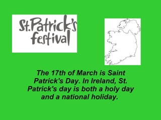 The 17th of March is Saint Patrick's Day. In Ireland, St. Patrick's day is both a holy day and a national holiday.   