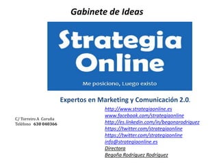 Gabinete de Ideas
Expertos en Marketing y Comunicación 2.0.
C/ Torreiro A Coruña
Teléfono 630 040366
http://www.strategiaonline.es
www.facebook.com/strategiaonline
http://es.linkedin.com/in/begonarodriguez
https://twitter.com/strategiaonline
https://twitter.com/strategiaonline
info@strategiaonline.es
Directora
Begoña Rodríguez Rodríguez
 