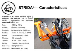 STRiDA®— Características
STRiDA® es la mejor bicicleta ligera y
compacta del mercado, con su diseño
icónico y vanguardista. Sus principales
aspectos técnicos son:
Peso: 9.50 kg—13 Kg
Cuadro: Aluminio 7000 series
Impulsión: Correa de Kevlar (80.000 km)
Ruedas: Llantas de aleación de 16"-18"
Frenos: Disco delantero y trasero.
Marchas: 1-3 velocidades
Tamaño: 115cm x 51cm x 23cm
Parrilla: Plástico o aluminio (10 Kg)
Peso: máx.: 100 kg / 220 libras
Altura máx: 145cm-193cm (4'9 "- 6'4")
 