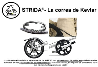 STRiDA®- La correa de Kevlar
La correa de Kevlar brinda a los usuarios de STRiDA® una vida estimada de 80.000 Km (casi dos vuelas
al mundo en bici!) prácticamente sin mantenimiento. Su funcionamiento, no requiere de lubricantes, por lo
que no mancha las prendas de vestir.
 