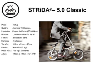 STRiDA®– 5.0 Classic
Peso: 10 Kg
Cuadro: Aluminio 7000 series,
Impulsión: Correa de Kevlar (80.000 km)
Ruedas: Llantas de aleación de 16"
Frenos: 2 discos de serie
Marchas: 1 velocidad
Tamaño: 115cm x 51cm x 23cm
Parrilla: Aluminio (10 Kg)
Peso: máx.: 100 kg / 220 libras
Altura: 145cm a 193cm (4'9 "- 6'4")
 
