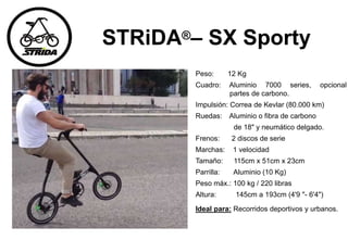 STRiDA®– SX Sporty
Peso: 12 Kg
Cuadro: Aluminio 7000 series, opcional
partes de carbono.
Impulsión: Correa de Kevlar (80.000 km)
Ruedas: Aluminio o fibra de carbono
de 18" y neumático delgado.
Frenos: 2 discos de serie
Marchas: 1 velocidad
Tamaño: 115cm x 51cm x 23cm
Parrilla: Aluminio (10 Kg)
Peso máx.: 100 kg / 220 libras
Altura: 145cm a 193cm (4'9 "- 6'4")
Ideal para: Recorridos deportivos y urbanos.
 