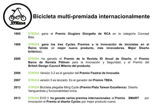 Bicicleta multi-premiada internacionalmente
1985 STRiDA gana el Premio Giugiaro Giorgetto de RCA en la categoría Concept
Bike.
1988 STRiDA gana los tres Cyclex Premios a la Innovación de bicicletas en el
Reino Unido (el mejor nuevo producto, más innovadoras, Mejor Diseño
británico).
2000 STRiDA ha ganado el Premio de la Revista ID Anual de Diseño, el Premio
Barco de Revista Pittman para la Innovación y Seguridad, y el Premio del
British Design Council Milenio del producto.
2006 STRiDA Versión 3.2 es el ganador del Premio Fiestrai de Innovatie.
2007 STRiDA versión 5 es lanzado. Es el ganador del Premio TBEA.
2013 STRiDA Bicicleta plegable Ming Cycle (Premio Plata Taiwan Excellence) Diseño
Vanguardista y funcionabilidad única.
2013 STRiDA EVO 3 ha ganado varios premios internacionales: el Premio SMART por
innovación el Premio al diseño Cyclex por mejor producto nuevo.
 