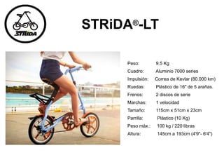 STRiDA®-LT
Peso: 9.5 Kg
Cuadro: Aluminio 7000 series
Impulsión: Correa de Kevlar (80.000 km)
Ruedas: Plástico de 16" de 5 arañas.
Frenos: 2 discos de serie
Marchas: 1 velocidad
Tamaño: 115cm x 51cm x 23cm
Parrilla: Plástico (10 Kg)
Peso máx.: 100 kg / 220 libras
Altura: 145cm a 193cm (4'9"- 6'4")
 