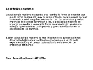 La pedagogía moderna:La pedagogía moderna es aquella que cambia la forma de enseñar por que la forma antigua era muy difícil de entender para los niños por que los maestros se encargaban solamente por dar sus clases y no les importaba si los niños aprendían o no, la pedagogía moderna se encarga de ayudar a mejorar la forma de aprendizaje , realizando trabajos que sean mas participativos y que crean desafíos en la educación de los alumnos.Según la pedagogía moderna lo mas importante es que los alumnos desarrollen habilidades y obtengan conocimiento a través de la experimentación y el pensar para aplicarlo en la solución de problemas cotidianos.Stuart Torres Gordillo cod: 410102004