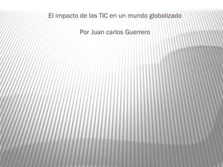 El impacto de las TIC en un mundo globalizado
Por Juan carlos Guerrero
 