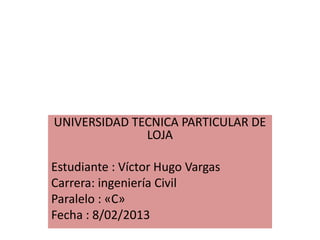 UNIVERSIDAD TECNICA PARTICULAR DE
              LOJA

Estudiante : Víctor Hugo Vargas
Carrera: ingeniería Civil
Paralelo : «C»
Fecha : 8/02/2013
 