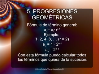 5. PROGRESIONES
GEOMÉTRICAS
Fórmula de término general:
an = a1· rn-1

Ejemplo:
1, 2, 4, 8, … (r = 2)
an = 1 · 2n-1
an = 2n-1
Con esta fórmula puedo calcular todos
los términos que quiera de la sucesión.
Colegio Rafaela Ybarra @alegallardo28

 