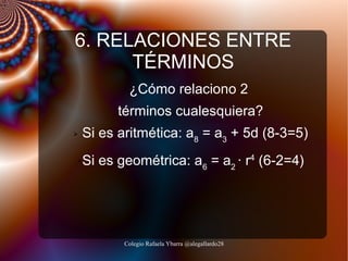 6. RELACIONES ENTRE
TÉRMINOS
¿Cómo relaciono 2
términos cualesquiera?
➢

➢

Si es aritmética: a8 = a3 + 5d (8-3=5)
Si es geométrica: a6 = a2 · r4 (6-2=4)

Colegio Rafaela Ybarra @alegallardo28

 