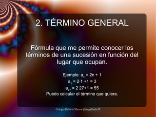 2. TÉRMINO GENERAL
Fórmula que me permite conocer los
términos de una sucesión en función del
lugar que ocupan.
Ejemplo: an = 2n + 1
a1 = 2·1 +1 = 3
a27 = 2·27+1 = 55
Puedo calcular el término que quiera.

Colegio Rafaela Ybarra @alegallardo28

 