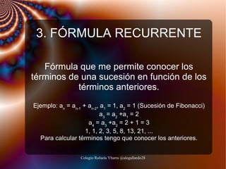3. FÓRMULA RECURRENTE
Fórmula que me permite conocer los
términos de una sucesión en función de los
términos anteriores.
Ejemplo: an = an-1 + an-2, a1 = 1, a2 = 1 (Sucesión de Fibonacci)
a3 = a2 +a1 = 2
a4 = a3 +a2 = 2 + 1 = 3
1, 1, 2, 3, 5, 8, 13, 21, ...
Para calcular términos tengo que conocer los anteriores.
Colegio Rafaela Ybarra @alegallardo28

 