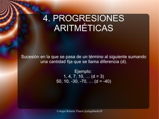 4. PROGRESIONES
ARITMÉTICAS
Sucesión en la que se pasa de un término al siguiente sumando
una cantidad fija que se llama diferencia (d).
Ejemplo:
1, 4, 7, 10, … (d = 3)
50, 10, -30, -70, … (d = -40)

Colegio Rafaela Ybarra @alegallardo28

 