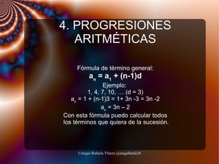 4. PROGRESIONES
ARITMÉTICAS
Fórmula de término general:

an = a1 + (n-1)d

Ejemplo:
1, 4, 7, 10, … (d = 3)
an = 1 + (n-1)3 = 1+ 3n -3 = 3n -2
an = 3n – 2
Con esta fórmula puedo calcular todos
los términos que quiera de la sucesión.

Colegio Rafaela Ybarra @alegallardo28

 