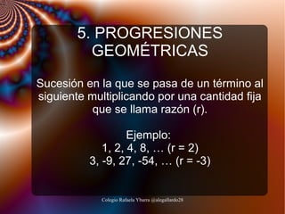 5. PROGRESIONES
GEOMÉTRICAS
Sucesión en la que se pasa de un término al
siguiente multiplicando por una cantidad fija
que se llama razón (r).
Ejemplo:
1, 2, 4, 8, … (r = 2)
3, -9, 27, -54, … (r = -3)

Colegio Rafaela Ybarra @alegallardo28

 