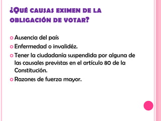 ¿QUÉ CAUSAS EXIMEN DE LA
OBLIGACIÓN DE VOTAR?

 Ausencia  del país
 Enfermedad o invalidéz.

 Tener la ciudadanía suspendida por alguna de
  las causales previstas en el artículo 80 de la
  Constitución.
 Razones de fuerza mayor.
 