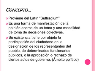 CONCEPTO…
 Proviene  del Latín “Suffragium”
 Es una forma de manifestación de la
  opinión acerca de un tema y una modalidad
  de toma de decisiones colectivas.
 Su existencia tiene por objeto la
  participación del ciudadano en la
  designación de los representantes del
  pueblo, de determinados funcionarios
  públicos, o la aprobación o rechazo de
  ciertos actos de gobierno. (Ámbito político)
 