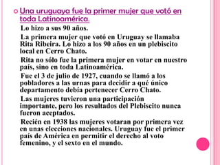  Unauruguaya fue la primer mujer que votó en
 toda Latinoamérica.
 Lo hizo a sus 90 años.
 La primera mujer que votó en Uruguay se llamaba
 Rita Ribeira. Lo hizo a los 90 años en un plebiscito
 local en Cerro Chato.
 Rita no sólo fue la primera mujer en votar en nuestro
 país, sino en toda Latinoamérica.
 Fue el 3 de julio de 1927, cuando se llamó a los
 pobladores a las urnas para decidir a qué único
 departamento debía pertenecer Cerro Chato.
 Las mujeres tuvieron una participación
 importante, pero los resultados del Plebiscito nunca
 fueron aceptados.
 Recién en 1938 las mujeres votaran por primera vez
 en unas elecciones nacionales. Uruguay fue el primer
 país de América en permitir el derecho al voto
 femenino, y el sexto en el mundo.
 