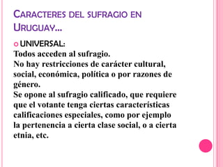 CARACTERES DEL SUFRAGIO EN
URUGUAY…
 UNIVERSAL:
Todos acceden al sufragio.
No hay restricciones de carácter cultural,
social, económica, política o por razones de
género.
Se opone al sufragio calificado, que requiere
que el votante tenga ciertas características
calificaciones especiales, como por ejemplo
la pertenencia a cierta clase social, o a cierta
etnia, etc.
 