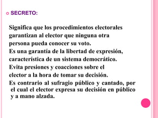    SECRETO:

Significa que los procedimientos electorales
garantizan al elector que ninguna otra
persona pueda conocer su voto.
Es una garantía de la libertad de expresión,
característica de un sistema democrático.
Evita presiones y coacciones sobre el
elector a la hora de tomar su decisión.
Es contrario al sufragio público y cantado, por
 el cual el elector expresa su decisión en público
 y a mano alzada.
 