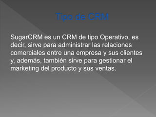 SugarCRM es un CRM de tipo Operativo, es 
decir, sirve para administrar las relaciones 
comerciales entre una empresa y sus clientes 
y, además, también sirve para gestionar el 
marketing del producto y sus ventas. 
 