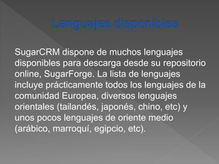 SugarCRM dispone de muchos lenguajes 
disponibles para descarga desde su repositorio 
online, SugarForge. La lista de lenguajes 
incluye prácticamente todos los lenguajes de la 
comunidad Europea, diversos lenguajes 
orientales (tailandés, japonés, chino, etc) y 
unos pocos lenguajes de oriente medio 
(arábico, marroquí, egipcio, etc). 
 