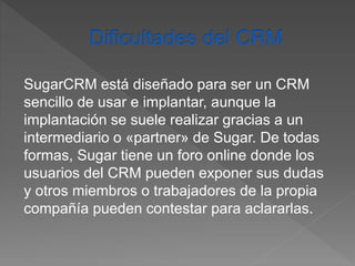 SugarCRM está diseñado para ser un CRM 
sencillo de usar e implantar, aunque la 
implantación se suele realizar gracias a un 
intermediario o «partner» de Sugar. De todas 
formas, Sugar tiene un foro online donde los 
usuarios del CRM pueden exponer sus dudas 
y otros miembros o trabajadores de la propia 
compañía pueden contestar para aclararlas. 
 