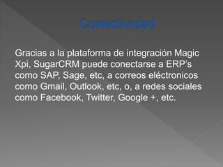 Gracias a la plataforma de integración Magic 
Xpi, SugarCRM puede conectarse a ERP’s 
como SAP, Sage, etc, a correos eléctronicos 
como Gmail, Outlook, etc, o, a redes sociales 
como Facebook, Twitter, Google +, etc. 
 